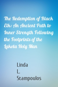 The Redemption of Black Elk: An Ancient Path to Inner Strength Following the Footprints of the Lakota Holy Man