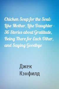 Chicken Soup for the Soul: Like Mother, Like Daughter - 36 Stories about Gratitude, Being There for Each Other, and Saying Goodbye