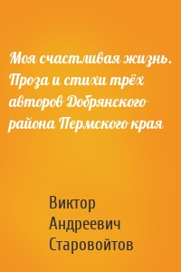 Моя счастливая жизнь. Проза и стихи трёх авторов Добрянского района Пермского края