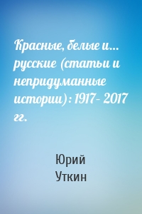 Красные, белые и… русские (статьи и непридуманные истории): 1917– 2017 гг.