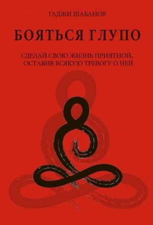 Обложка книги «Бояться глупо. Сделай свою жизнь приятной оставив всякую тревогу о ней» — Гаджи Шабанов