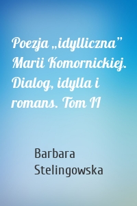 Poezja „idylliczna” Marii Komornickiej. Dialog, idylla i romans. Tom II