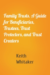 Family Trusts. A Guide for Beneficiaries, Trustees, Trust Protectors, and Trust Creators
