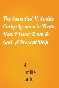 The Essential H. Emilie Cady: Lessons in Truth, How I Used Truth & God, A Present Help