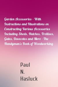 Garden Accessories - With Instructions and Illustrations on Constructing Various Accessories Including Sheds, Hutches, Trellises, Gates, Dovecotes and More - The Handyman's Book of Woodworking