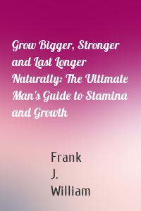 Grow Bigger, Stronger and Last Longer Naturally: The Ultimate Man's Guide to Stamina and Growth