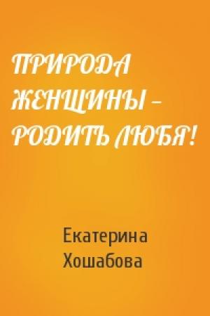 Обложка книги «ПРИРОДА ЖЕНЩИНЫ — РОДИТЬ ЛЮБЯ!» — Екатерина Хошабова