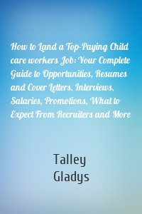 How to Land a Top-Paying Child care workers Job: Your Complete Guide to Opportunities, Resumes and Cover Letters, Interviews, Salaries, Promotions, What to Expect From Recruiters and More