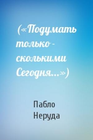 Обложка книги «(«Подумать только - сколькими Сегодня...»)» — Пабло Неруда