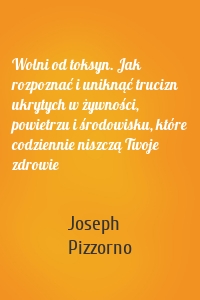Wolni od toksyn. Jak rozpoznać i uniknąć trucizn ukrytych w żywności, powietrzu i środowisku, które codziennie niszczą Twoje zdrowie
