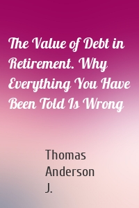 The Value of Debt in Retirement. Why Everything You Have Been Told Is Wrong