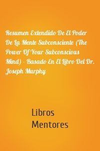 Resumen Extendido De El Poder De La Mente Subconsciente (The Power Of Your Subconscious Mind) - Basado En El Libro Del Dr. Joseph Murphy