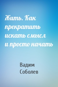 Жить. Как прекратить искать смысл и просто начать