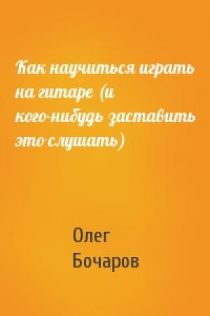 Обложка книги «Как научиться играть на гитаре (и кого-нибудь заставить это слушать)» — Олег Бочаров