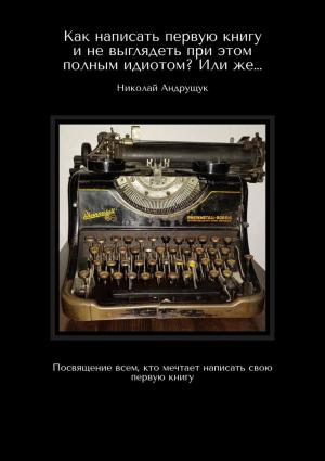 Обложка книги «Как написать первую книгу и не выглядеть при этом полным идиотом? Или же… Посвящение всем, кто мечтает написать свою первую книгу» — Николай Андрущук