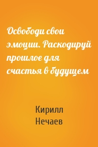 Освободи свои эмоции. Раскодируй прошлое для счастья в будущем