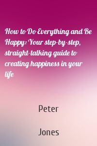 How to Do Everything and Be Happy: Your step-by-step, straight-talking guide to creating happiness in your life