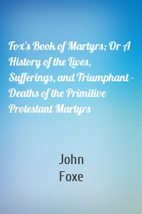 Fox's Book of Martyrs; Or A History of the Lives, Sufferings, and Triumphant - Deaths of the Primitive Protestant Martyrs