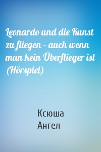 Leonardo und die Kunst zu fliegen - auch wenn man kein Überflieger ist (Hörspiel)