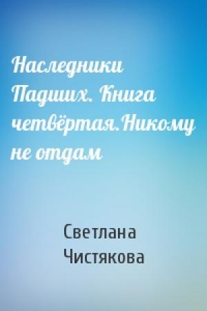 Обложка книги «Наследники Падших. Книга четвёртая.Никому не отдам» — Светлана Чистякова