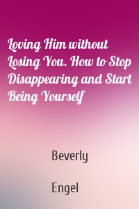 Loving Him without Losing You. How to Stop Disappearing and Start Being Yourself