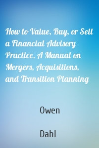 How to Value, Buy, or Sell a Financial Advisory Practice. A Manual on Mergers, Acquisitions, and Transition Planning
