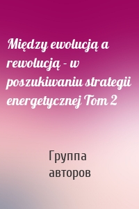 Między ewolucją a rewolucją - w poszukiwaniu strategii energetycznej Tom 2