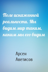 Поле искаженной реальности. Мы видим мир таким, каким мы его видим