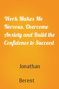 Work Makes Me Nervous. Overcome Anxiety and Build the Confidence to Succeed