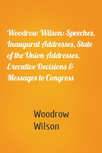 Woodrow Wilson: Speeches, Inaugural Addresses, State of the Union Addresses, Executive Decisions & Messages to Congress