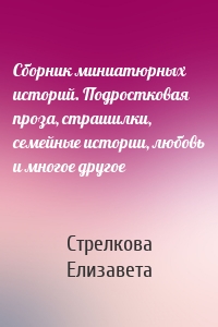 Сборник миниатюрных историй. Подростковая проза, страшилки, семейные истории, любовь и многое другое