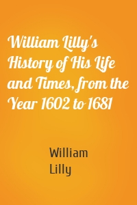 William Lilly's History of His Life and Times, from the Year 1602 to 1681