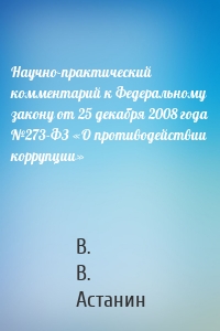 Научно-практический комментарий к Федеральному закону от 25 декабря 2008 года №273-ФЗ «О противодействии коррупции»