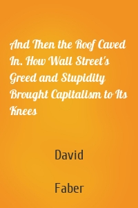 And Then the Roof Caved In. How Wall Street's Greed and Stupidity Brought Capitalism to Its Knees