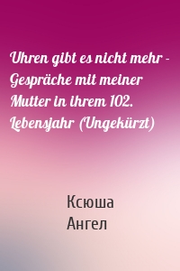 Uhren gibt es nicht mehr - Gespräche mit meiner Mutter in ihrem 102. Lebensjahr (Ungekürzt)