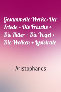 Gesammelte Werke: Der Friede + Die Frösche + Die Ritter + Die Vögel + Die Wolken + Lysistrate