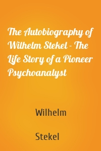 The Autobiography of Wilhelm Stekel - The Life Story of a Pioneer Psychoanalyst