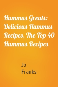 Hummus Greats: Delicious Hummus Recipes, The Top 40 Hummus Recipes