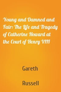 Young and Damned and Fair: The Life and Tragedy of Catherine Howard at the Court of Henry VIII