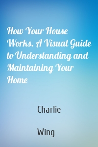 How Your House Works. A Visual Guide to Understanding and Maintaining Your Home