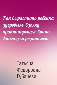 Как вырастить ребёнка здоровым: взгляд практикующего врача. Книга для родителей