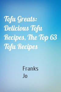 Tofu Greats: Delicious Tofu Recipes, The Top 63 Tofu Recipes
