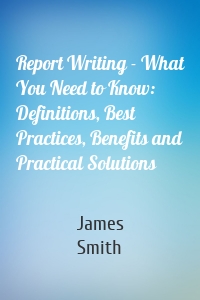 Report Writing - What You Need to Know: Definitions, Best Practices, Benefits and Practical Solutions