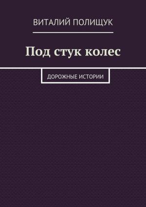 Обложка книги «Под стук колес. Дорожные истории» — Виталий Полищук