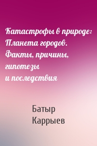 Катастрофы в природе: Планета городов. Факты, причины, гипотезы и последствия