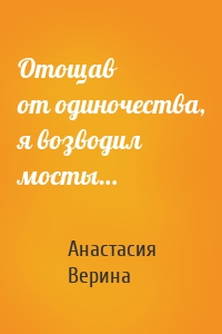 Отощав от одиночества, я возводил мосты…