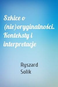 Szkice o (nie)oryginalności. Konteksty i interpretacje