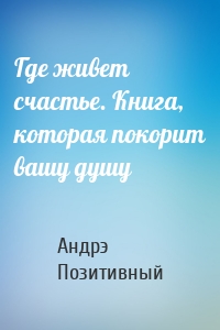 Где живет счастье. Книга, которая покорит вашу душу