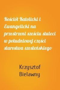 Kościół Katolicki i Ewangelicki na przestrzeni sześciu stuleci w południowej części starostwa szesteńskiego