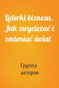 Liderki biznesu. Jak zwyciężać i zmieniać świat